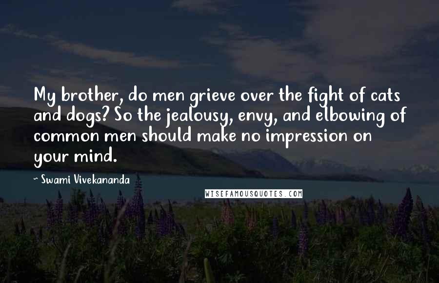 Swami Vivekananda Quotes: My brother, do men grieve over the fight of cats and dogs? So the jealousy, envy, and elbowing of common men should make no impression on your mind.