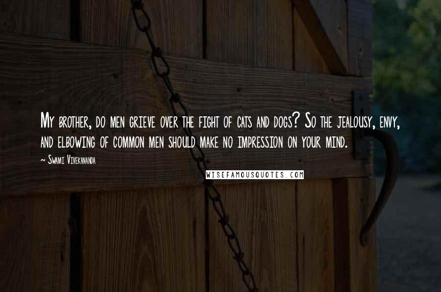 Swami Vivekananda Quotes: My brother, do men grieve over the fight of cats and dogs? So the jealousy, envy, and elbowing of common men should make no impression on your mind.