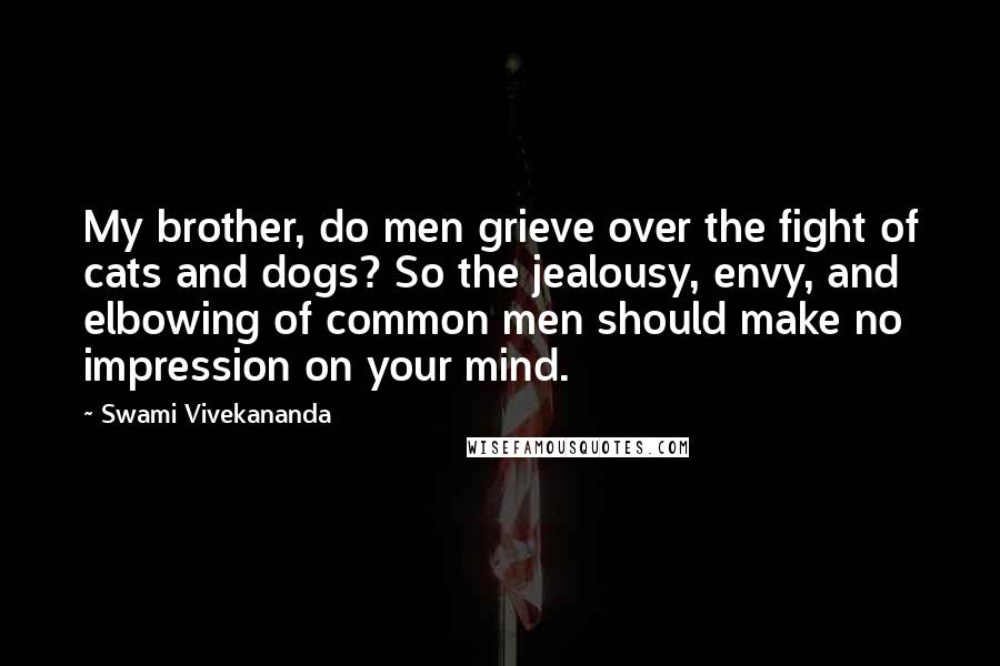 Swami Vivekananda Quotes: My brother, do men grieve over the fight of cats and dogs? So the jealousy, envy, and elbowing of common men should make no impression on your mind.