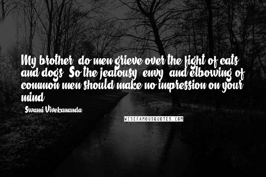 Swami Vivekananda Quotes: My brother, do men grieve over the fight of cats and dogs? So the jealousy, envy, and elbowing of common men should make no impression on your mind.