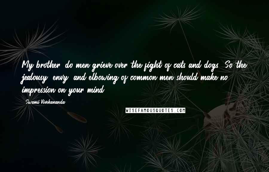 Swami Vivekananda Quotes: My brother, do men grieve over the fight of cats and dogs? So the jealousy, envy, and elbowing of common men should make no impression on your mind.