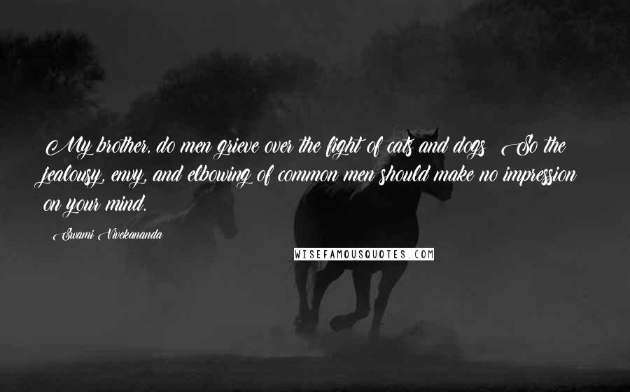 Swami Vivekananda Quotes: My brother, do men grieve over the fight of cats and dogs? So the jealousy, envy, and elbowing of common men should make no impression on your mind.