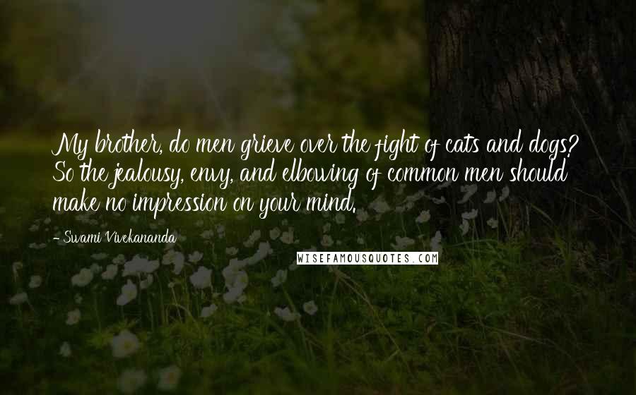 Swami Vivekananda Quotes: My brother, do men grieve over the fight of cats and dogs? So the jealousy, envy, and elbowing of common men should make no impression on your mind.