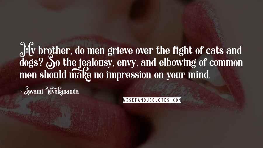 Swami Vivekananda Quotes: My brother, do men grieve over the fight of cats and dogs? So the jealousy, envy, and elbowing of common men should make no impression on your mind.