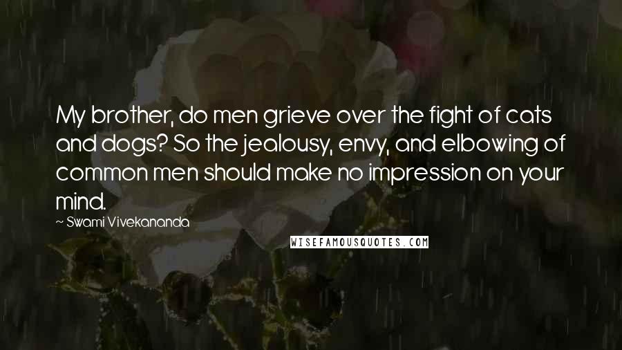 Swami Vivekananda Quotes: My brother, do men grieve over the fight of cats and dogs? So the jealousy, envy, and elbowing of common men should make no impression on your mind.