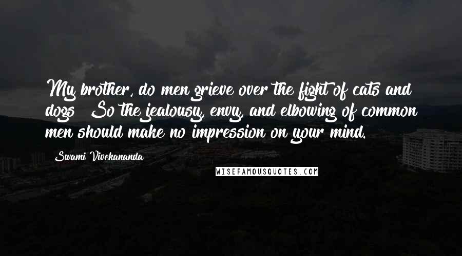 Swami Vivekananda Quotes: My brother, do men grieve over the fight of cats and dogs? So the jealousy, envy, and elbowing of common men should make no impression on your mind.