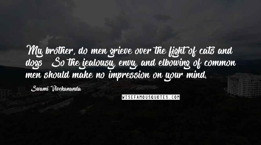 Swami Vivekananda Quotes: My brother, do men grieve over the fight of cats and dogs? So the jealousy, envy, and elbowing of common men should make no impression on your mind.