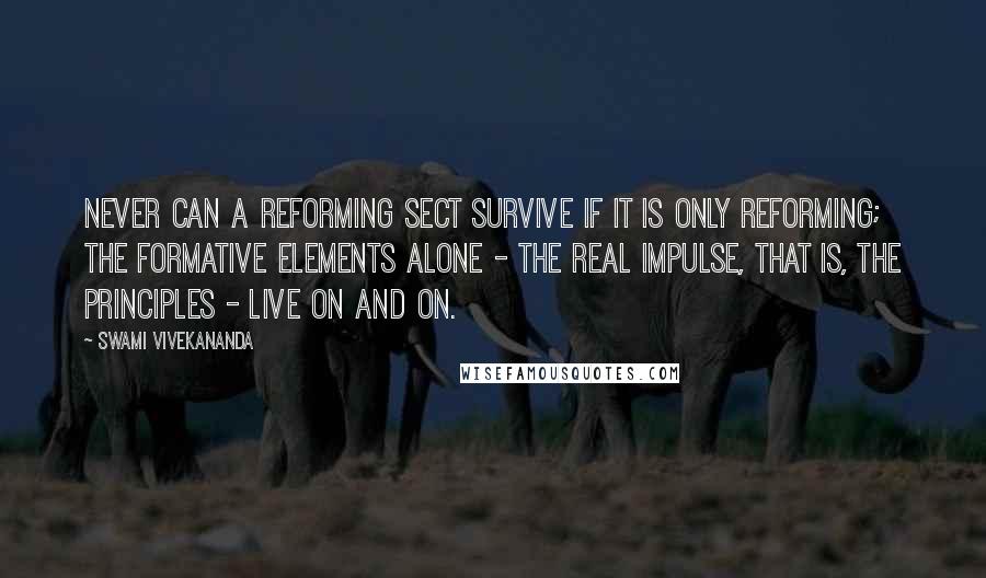 Swami Vivekananda Quotes: Never can a reforming sect survive if it is only reforming; the formative elements alone - the real impulse, that is, the principles - live on and on.