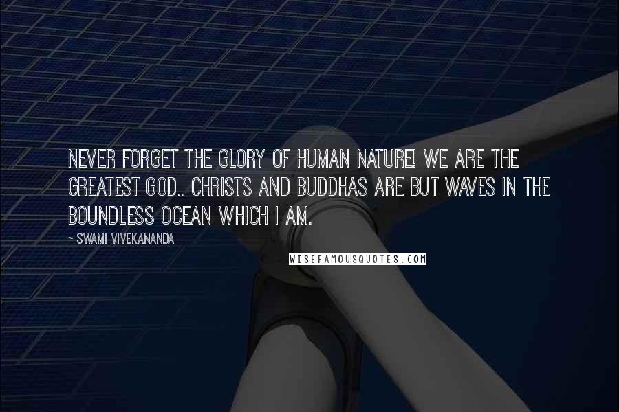 Swami Vivekananda Quotes: Never forget the glory of human nature! We are the greatest god.. Christs and Buddhas are but waves in the boundless ocean which I AM.