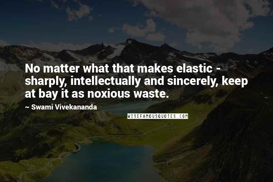 Swami Vivekananda Quotes: No matter what that makes elastic - sharply, intellectually and sincerely, keep at bay it as noxious waste.