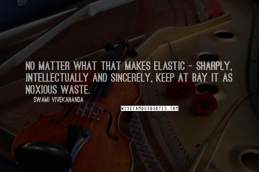 Swami Vivekananda Quotes: No matter what that makes elastic - sharply, intellectually and sincerely, keep at bay it as noxious waste.