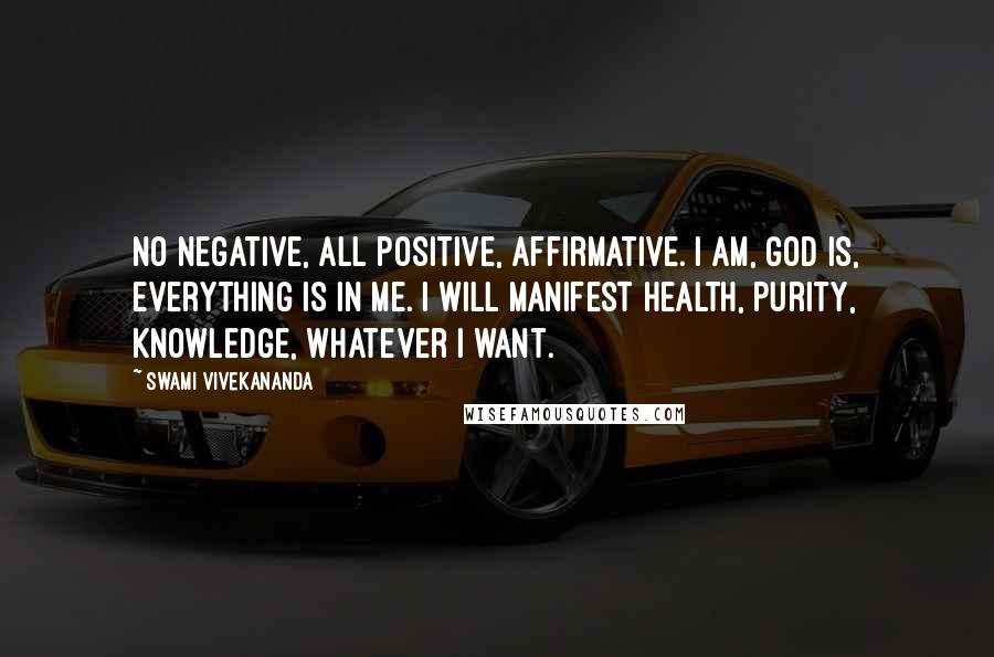 Swami Vivekananda Quotes: No negative, all positive, affirmative. I am, God is, everything is in me. I will manifest health, purity, knowledge, whatever I want.