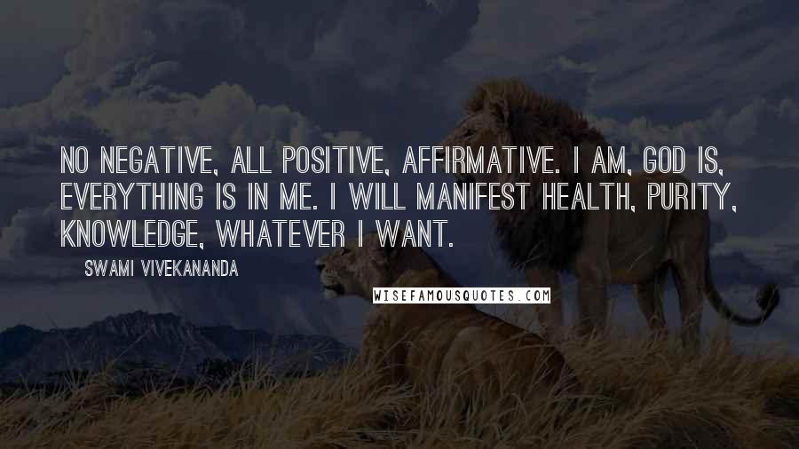 Swami Vivekananda Quotes: No negative, all positive, affirmative. I am, God is, everything is in me. I will manifest health, purity, knowledge, whatever I want.