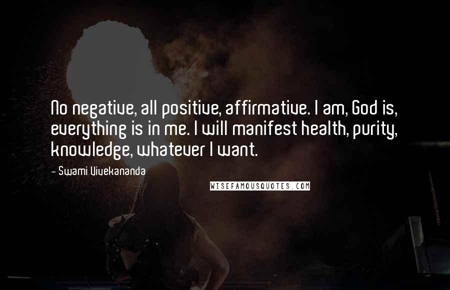 Swami Vivekananda Quotes: No negative, all positive, affirmative. I am, God is, everything is in me. I will manifest health, purity, knowledge, whatever I want.