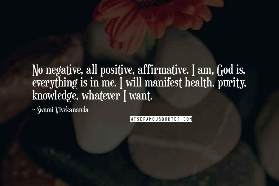 Swami Vivekananda Quotes: No negative, all positive, affirmative. I am, God is, everything is in me. I will manifest health, purity, knowledge, whatever I want.