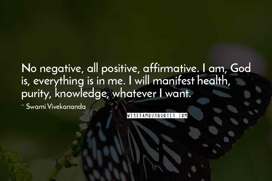 Swami Vivekananda Quotes: No negative, all positive, affirmative. I am, God is, everything is in me. I will manifest health, purity, knowledge, whatever I want.