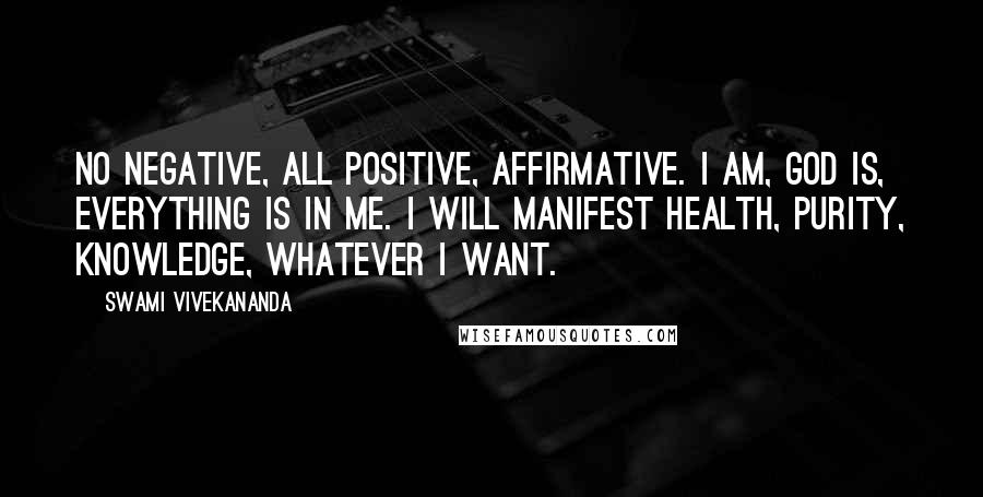 Swami Vivekananda Quotes: No negative, all positive, affirmative. I am, God is, everything is in me. I will manifest health, purity, knowledge, whatever I want.