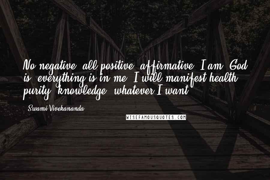 Swami Vivekananda Quotes: No negative, all positive, affirmative. I am, God is, everything is in me. I will manifest health, purity, knowledge, whatever I want.