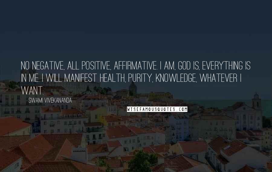 Swami Vivekananda Quotes: No negative, all positive, affirmative. I am, God is, everything is in me. I will manifest health, purity, knowledge, whatever I want.