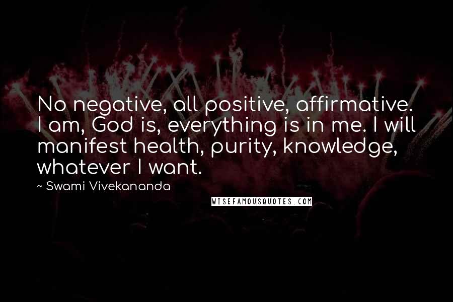 Swami Vivekananda Quotes: No negative, all positive, affirmative. I am, God is, everything is in me. I will manifest health, purity, knowledge, whatever I want.