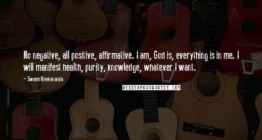 Swami Vivekananda Quotes: No negative, all positive, affirmative. I am, God is, everything is in me. I will manifest health, purity, knowledge, whatever I want.