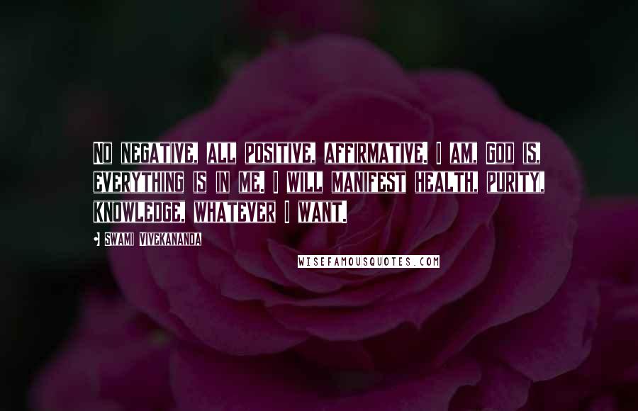 Swami Vivekananda Quotes: No negative, all positive, affirmative. I am, God is, everything is in me. I will manifest health, purity, knowledge, whatever I want.