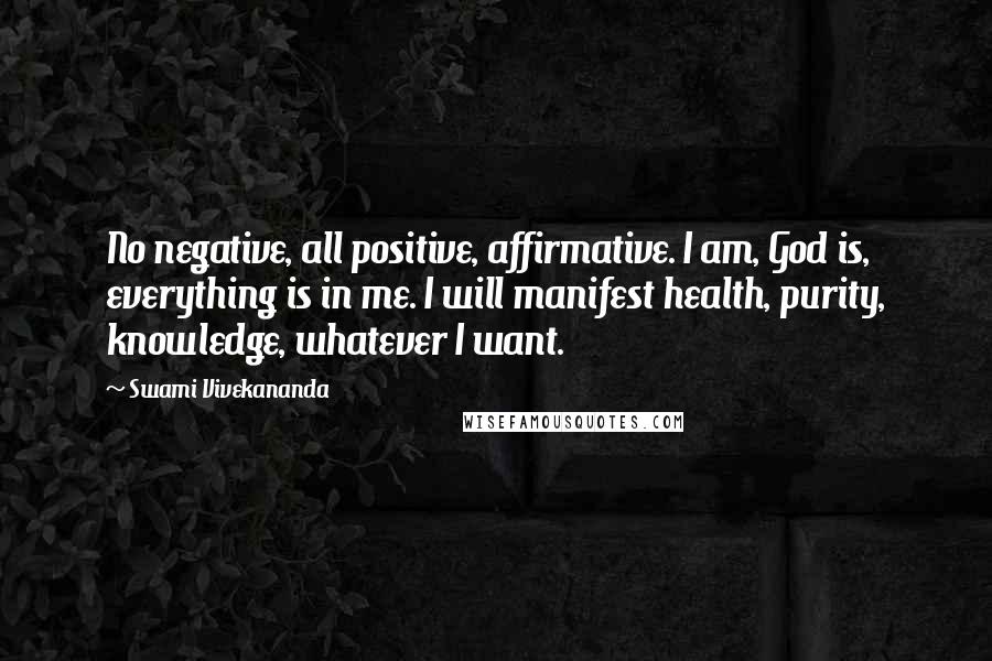 Swami Vivekananda Quotes: No negative, all positive, affirmative. I am, God is, everything is in me. I will manifest health, purity, knowledge, whatever I want.