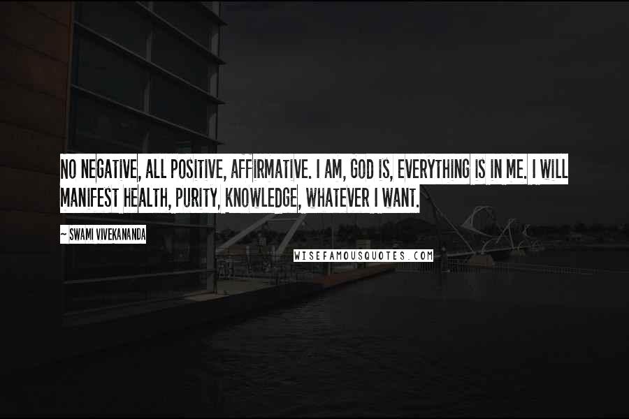 Swami Vivekananda Quotes: No negative, all positive, affirmative. I am, God is, everything is in me. I will manifest health, purity, knowledge, whatever I want.