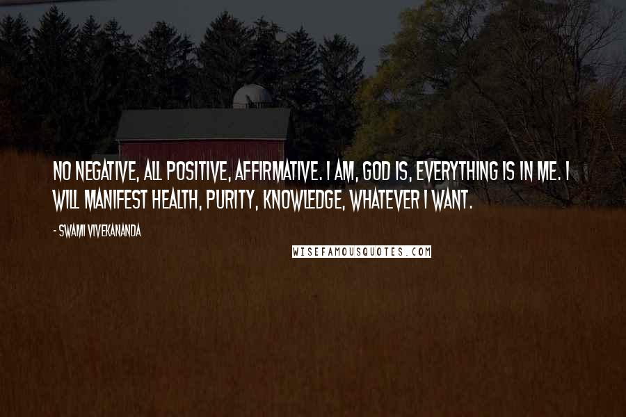 Swami Vivekananda Quotes: No negative, all positive, affirmative. I am, God is, everything is in me. I will manifest health, purity, knowledge, whatever I want.