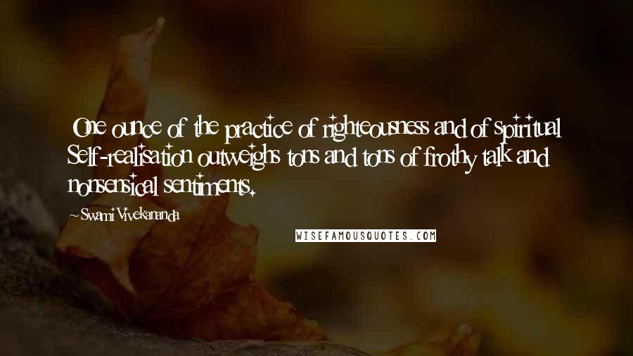 Swami Vivekananda Quotes: One ounce of the practice of righteousness and of spiritual Self-realisation outweighs tons and tons of frothy talk and nonsensical sentiments.