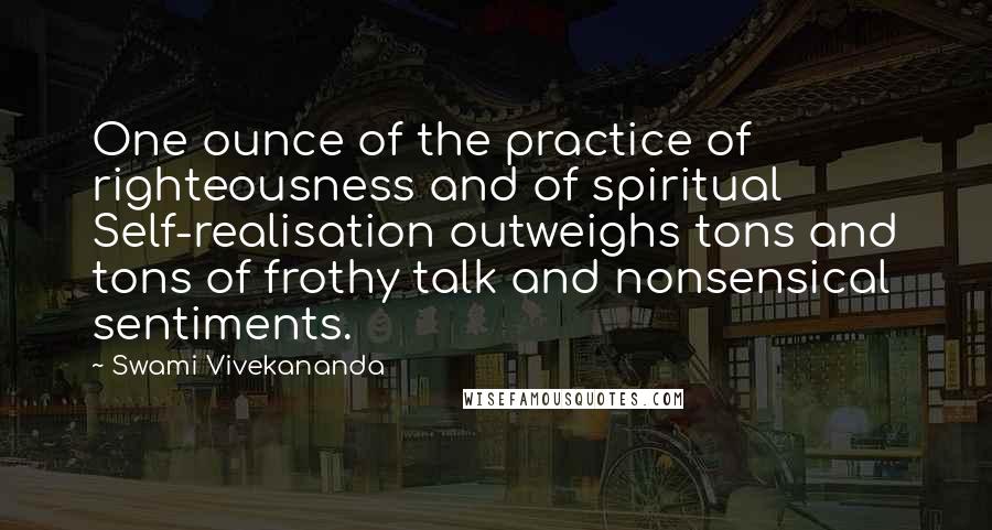 Swami Vivekananda Quotes: One ounce of the practice of righteousness and of spiritual Self-realisation outweighs tons and tons of frothy talk and nonsensical sentiments.