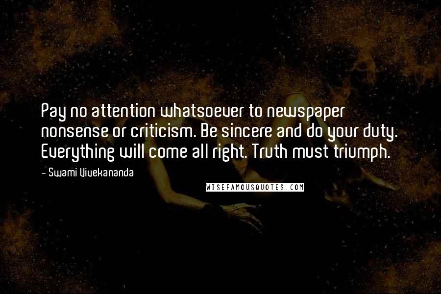 Swami Vivekananda Quotes: Pay no attention whatsoever to newspaper nonsense or criticism. Be sincere and do your duty. Everything will come all right. Truth must triumph.