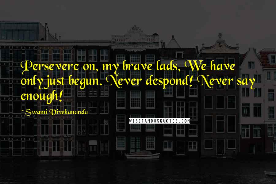 Swami Vivekananda Quotes: Persevere on, my brave lads, We have only just begun. Never despond! Never say enough!