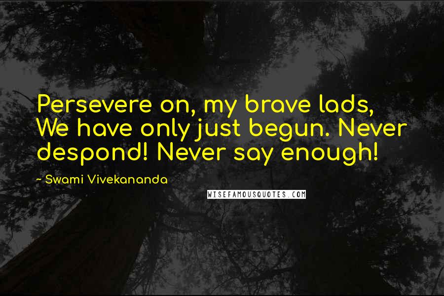 Swami Vivekananda Quotes: Persevere on, my brave lads, We have only just begun. Never despond! Never say enough!