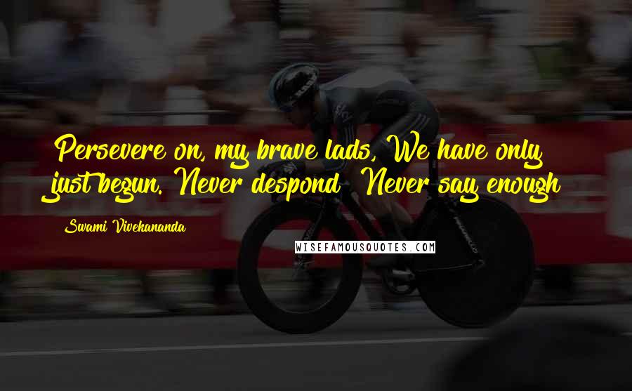 Swami Vivekananda Quotes: Persevere on, my brave lads, We have only just begun. Never despond! Never say enough!