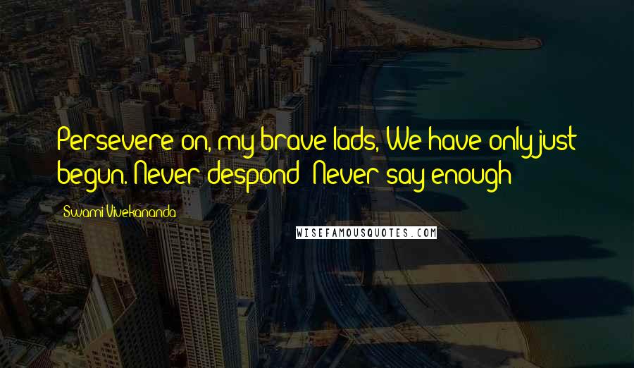 Swami Vivekananda Quotes: Persevere on, my brave lads, We have only just begun. Never despond! Never say enough!