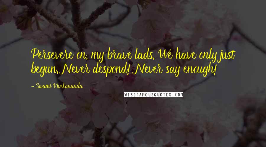 Swami Vivekananda Quotes: Persevere on, my brave lads, We have only just begun. Never despond! Never say enough!