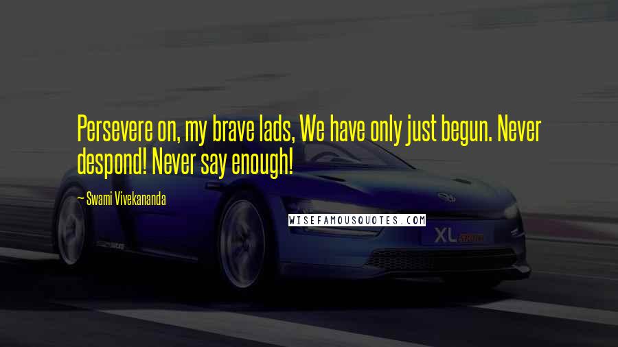 Swami Vivekananda Quotes: Persevere on, my brave lads, We have only just begun. Never despond! Never say enough!