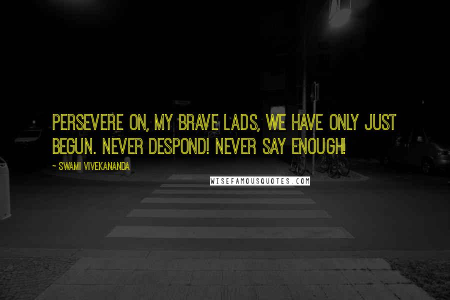 Swami Vivekananda Quotes: Persevere on, my brave lads, We have only just begun. Never despond! Never say enough!
