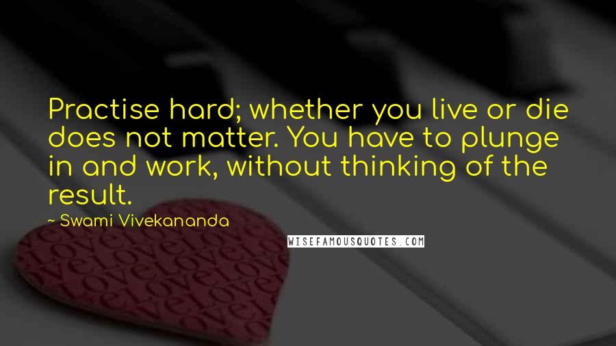 Swami Vivekananda Quotes: Practise hard; whether you live or die does not matter. You have to plunge in and work, without thinking of the result.