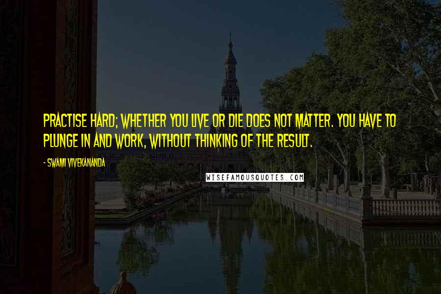 Swami Vivekananda Quotes: Practise hard; whether you live or die does not matter. You have to plunge in and work, without thinking of the result.