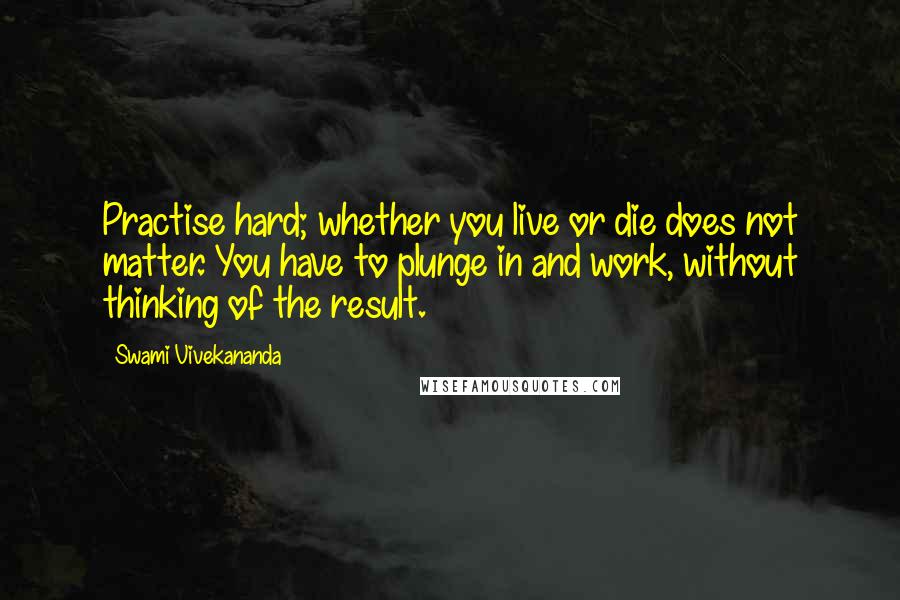 Swami Vivekananda Quotes: Practise hard; whether you live or die does not matter. You have to plunge in and work, without thinking of the result.