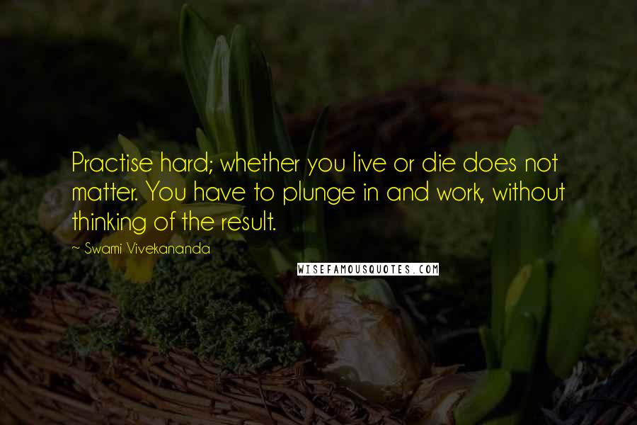 Swami Vivekananda Quotes: Practise hard; whether you live or die does not matter. You have to plunge in and work, without thinking of the result.