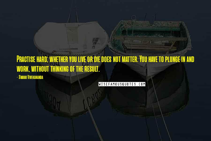 Swami Vivekananda Quotes: Practise hard; whether you live or die does not matter. You have to plunge in and work, without thinking of the result.