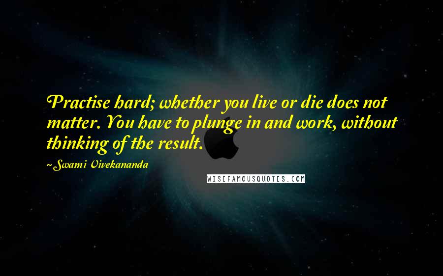 Swami Vivekananda Quotes: Practise hard; whether you live or die does not matter. You have to plunge in and work, without thinking of the result.