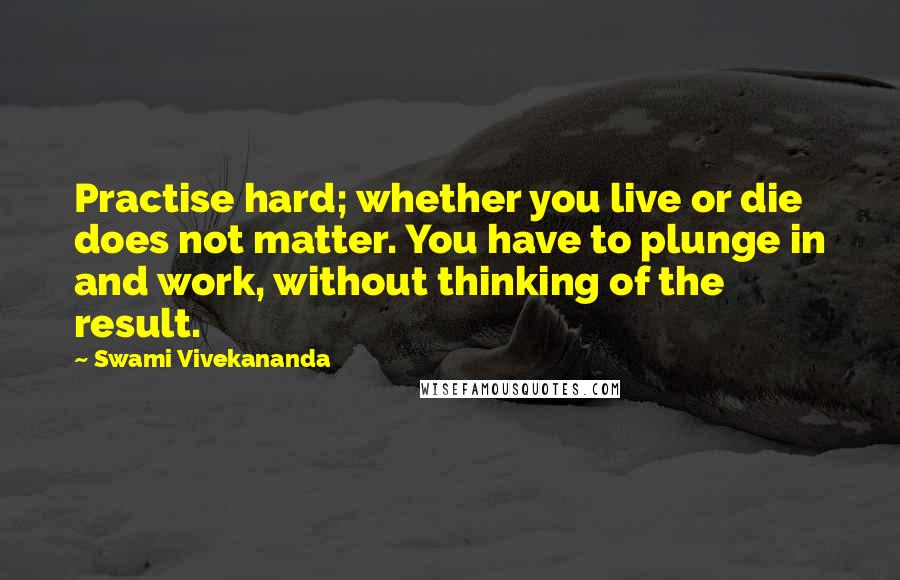 Swami Vivekananda Quotes: Practise hard; whether you live or die does not matter. You have to plunge in and work, without thinking of the result.