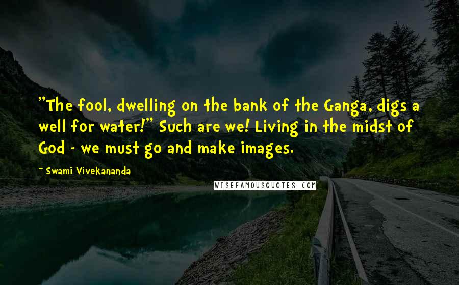 Swami Vivekananda Quotes: "The fool, dwelling on the bank of the Ganga, digs a well for water!" Such are we! Living in the midst of God - we must go and make images.