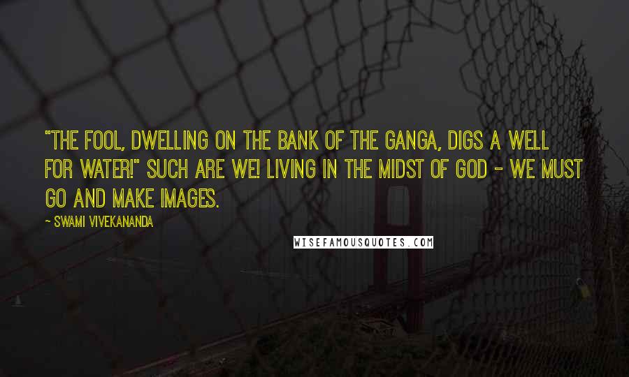 Swami Vivekananda Quotes: "The fool, dwelling on the bank of the Ganga, digs a well for water!" Such are we! Living in the midst of God - we must go and make images.