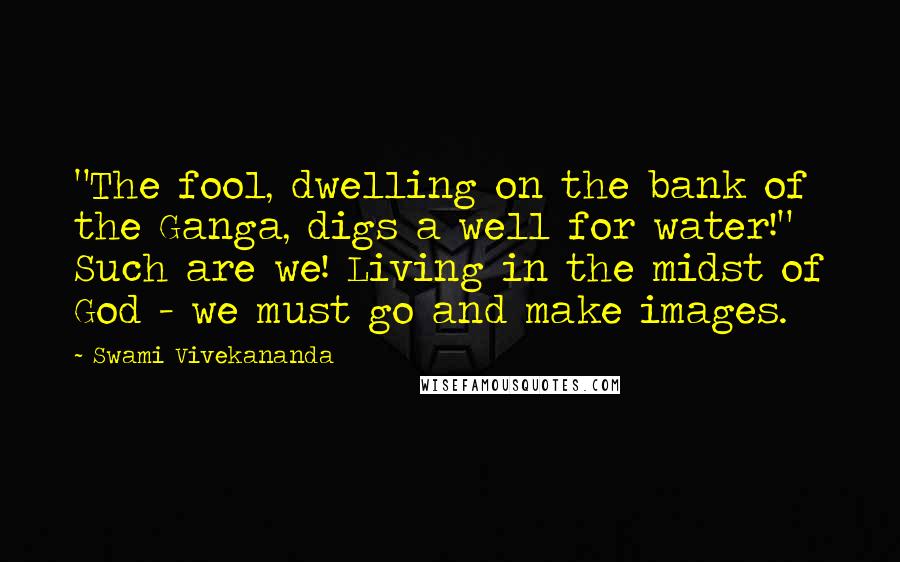 Swami Vivekananda Quotes: "The fool, dwelling on the bank of the Ganga, digs a well for water!" Such are we! Living in the midst of God - we must go and make images.
