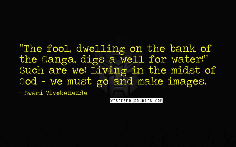 Swami Vivekananda Quotes: "The fool, dwelling on the bank of the Ganga, digs a well for water!" Such are we! Living in the midst of God - we must go and make images.